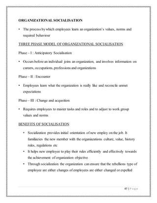 47 | P a g e
ORGANIZATIONAL SOCIALISATION
• The process bywhich employees learn an organization’s values, norms and
required behaviour
THREE PHASE MODEL OF ORGANIZATIONAL SOCIALISATION
Phase – I : Anticipatory Socialisation
• Occurs before an individual joins an organization, and involves information on
careers, occupations, professions and organizations
Phase – II : Encounter
• Employees learn what the organization is really like and reconcile unmet
expectations
Phase – III : Change and acqusition
• Requires employees to master tasks and roles and to adjust to work group
values and norms
BENEFITS OF SOCIALISATION
• Socialization provides initial orientation of new employ on the job. It
familiazies the new member with the organiazations culture, value, history
rules, regulations etc
• It helps new employee to play their rules efficiently and effectively towards
the achievement of organization objective
• Through socialization the organization can ensure that the rebellions type of
employee are either changes of employees are either changed or expelled
 