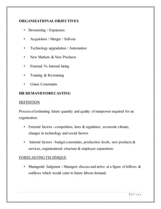 5 | P a g e
ORGANIZATIONAL OBJECTIVES
• Downsizing / Expansion
• Acquisition / Merger / Sell-out
• Technology upgradation / Automation
• New Markets & New Products
• External Vs Internal hiring
• Training & Re-training
• Union Constraints
HR DEMAND FORECASTING
DEFINITION
Process ofestimating future quantity and quality of manpower required for an
organisation.
• External factors - competition, laws & regulation, economic climate,
changes in technology and social factors
• Internal factors - budget constraints, production levels, new products &
services, organisational structure & employee separations
FORECASTING TECHNIQUE
• Managerial Judgment - Managers discuss and arrive at a figure of inflows &
outflows which would cater to future labour demand.
 