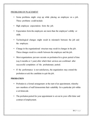 50 | P a g e
PROBLEMS OF PLACEMENT
• Some problems might crop up while placing an employee on a job.
These problems could include:
• High employee expectations form the job.
• Expectation form the employers are more than the employee’s ability or
skills.
• Technological changes might result in mismatch between the job and
the employee.
• Change in the organizational structure may result in changes in the job.
These changes result in a misfit between the employee and the job.
• Most organizations put new recruits on probation for a given period of time
(say 6 months or 1 year) after which their services are confirmed after
successful completion of the probationary period.
• If the performance is not satisfactory, the organization may extend the
probation or ask the candidate to quit the job.
PROBATION
• Probation is a formal arrangement at the start of an appointment, whereby
new members of staff demonstrate their suitability for a particular job within
a set timescale.
• The probation period for your appointment is set out in your offer letter and
contract of employment.
 