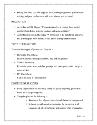 51 | P a g e
• During this time, you will be given an induction programme, guidance and
training and your performance will be monitored and reviewed.
PROMOTION
• According to E.B. Flippo, “ Promotion involves a change from one job t
another that is better in terms os stauts and responsibilities”
• According to Scottand Spreigal, “A promotion is the transfer an employee
to a job that pays more money or that enjoys some preferred status
TYPES OF PROMOTION
There are three types of promotion. They are :-
• Horizontal Promotions
Involves increase in responsibilities, pay and designation
• Vertical Promotion
Results in greater responsibility, prestige and pay together with change in
nature of job
• Dry Promotions
Causes increase in remuneration
PROMOTIONPRINCIPLES
 Every organization has to satisfy cleraly its policy regarding promotion
based on its corporatepolicy
 The principles are the following :-
 Systematic line of promotion channel should be incorporated
 It should provide equal opportunities for promotion in all
categories of job, departments and regions of an organization
 