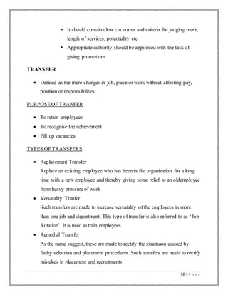 52 | P a g e
 It should contain clear cut norms and criteria for judging merit,
length of services, potentiality etc
 Appropriate authority should be appointed with the task of
giving promotions
TRANSFER
 Defined as the mere changes in job, place or work without affecting pay,
position or responsibilities
PURPOSEOF TRANFER
 To retain employees
 To recognise the achievement
 Fill up vacancies
TYPES OF TRANSFERS
 Replacement Transfer
Replace an existing employee who has been in the organization for a long
time with a new employee and thereby giving some relief to an oldemployee
from heavy pressure of work
 Versatality Tranfer
Such transfers are made to increase versatality of the employees in more
than one job and department. This type of transfer is also referred to as ‘Job
Rotation’. It is used to train employees
 Remedial Transfer
As the name suggest, these are made to rectify the situatuion caused by
faulty selection and placement procedures. Such transfers are made to rectify
mistakes in placement and recruitments
 