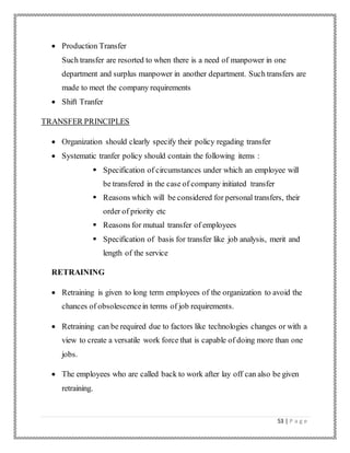 53 | P a g e
 Production Transfer
Such transfer are resorted to when there is a need of manpower in one
department and surplus manpower in another department. Such transfers are
made to meet the company requirements
 Shift Tranfer
TRANSFER PRINCIPLES
 Organization should clearly specify their policy regading transfer
 Systematic tranfer policy should contain the following items :
 Specification of circumstances under which an employee will
be transfered in the case of company initiated transfer
 Reasons which will be considered for personal transfers, their
order of priority etc
 Reasons for mutual transfer of employees
 Specification of basis for transfer like job analysis, merit and
length of the service
RETRAINING
 Retraining is given to long term employees of the organization to avoid the
chances of obsolescencein terms of job requirements.
 Retraining can be required due to factors like technologies changes or with a
view to create a versatile work force that is capable of doing more than one
jobs.
 The employees who are called back to work after lay off can also be given
retraining.
 