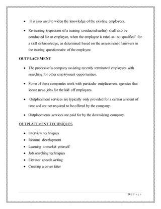 54 | P a g e
 It is also used to widen the knowledge of the existing employees.
 Re-training (repetition of a training conducted earlier) shall also be
conducted for an employee, when the employee is rated as ‘not qualified’ for
a skill or knowledge, as determined based on the assessment of answers in
the training questionnaire of the employee.
OUTPLACEMENT
 The process ofa company assisting recently terminated employees with
searching for other employment opportunities.
 Some of these companies work with particular outplacement agencies that
locate news jobs for the laid off employees.
 Outplacement services are typically only provided for a certain amount of
time and are not required to be offered by the company.
 Outplacements services are paid for by the downsizing company.
OUTPLACEMENT TECHNIQUES
 Interview techniques
 Resume development
 Learning to market yourself
 Job searching techniques
 Elevator speechwriting
 Creating a cover letter
 