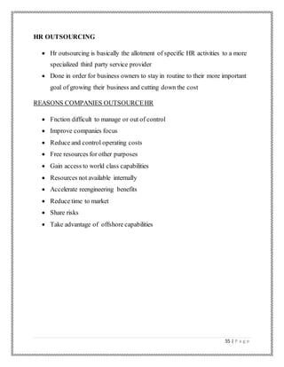 55 | P a g e
HR OUTSOURCING
 Hr outsourcing is basically the allotment of specific HR activities to a more
specialized third party service provider
 Done in order for business owners to stay in routine to their more important
goal of growing their business and cutting down the cost
REASONS COMPANIES OUTSOURCEHR
 Fnction difficult to manage or out of control
 Improve companies focus
 Reduce and control operating costs
 Free resources for other purposes
 Gain access to world class capabilities
 Resources not available internally
 Accelerate reengineering benefits
 Reduce time to market
 Share risks
 Take advantage of offshore capabilities
 