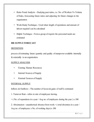 6 | P a g e
• Ratio-Trend Analysis - Studying past ratios, i.e. No. of Workers Vs Volume
of Sales, forecasting future ratios and adjusting for future changes in the
organisation
• Work-Study Technique - Used when length of operations and amount of
labour required can be calculated
• Delphi Technique - From a group of experts the personnel needs are
estimated
HR SUPPLY FORECAST
DEFINITION
process ofestimating future quantity and quality of manpower available internally
& externally to an organisation.
SUPPLY ANALYSIS
• Existing Human Resources
• Internal Sources of Supply
• External Sources of Supply
INTERNAL SUPPLY
Inflows & Outflows - The number of losses & gains of staff is estimated
1. Turnover Rate - refers to rate of employees leaving.
= ( No. of separations in a year / Avg no. of employees during the year ) x 100
2. Absenteeism - unauthorised absence from work.= ( total absentees in a year /
Avg no. of employees x No. of working days) x 100
 
