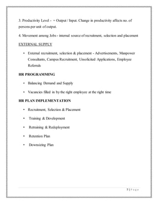 7 | P a g e
3. Productivity Level - = Output / Input. Change in productivity affects no. of
persons per unit of output.
4. Movement among Jobs - internal source of recruitment, selection and placement
EXTERNAL SUPPLY
• External recruitment, selection & placement - Advertisements, Manpower
Consultants, Campus Recruitment, Unsolicited Applications, Employee
Referrals
HR PROGRAMMING
• Balancing Demand and Supply
• Vacancies filled in by the right employee at the right time
HR PLAN IMPLEMENTATION
• Recruitment, Selection & Placement
• Training & Development
• Retraining & Redeployment
• Retention Plan
• Downsizing Plan
 