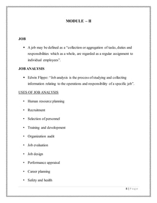 8 | P a g e
MODULE – II
JOB
 A job may be defined as a “collection or aggregation of tasks, duties and
responsibilities which as a whole, are regarded as a regular assignment to
individual employees”.
JOB ANALYSIS
 Edwin Flippo: “Job analysis is the process ofstudying and collecting
information relating to the operations and responsibility of a specific job”.
USES OF JOB ANALYSIS
• Human resource planning
• Recruitment
• Selection of personnel
• Training and development
• Organization audit
• Job evaluation
• Job design
• Performance appraisal
• Career planning
• Safety and health
 