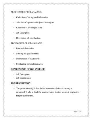 9 | P a g e
PROCEDURE OF JOB ANALYSIS
• Collection of background information
• Selection of representative job to be analyzed
• Collection of job analysis data
• Job Description
• Developing job specification
TECHNIQUES OF JOB ANALYSIS
• Personal observation
• Sending out questionnaires
• Maintenance of log records
• Conducting personal interviews
COMPONENTS OF JOB ANALYSIS
• Job Description
• Job Specification
JOB DESCRIPTION
 The preparation of job description is necessary before a vacancy is
advertised. It tells in brief the nature of a job. In other words, it emphasizes
the job requirements.
 