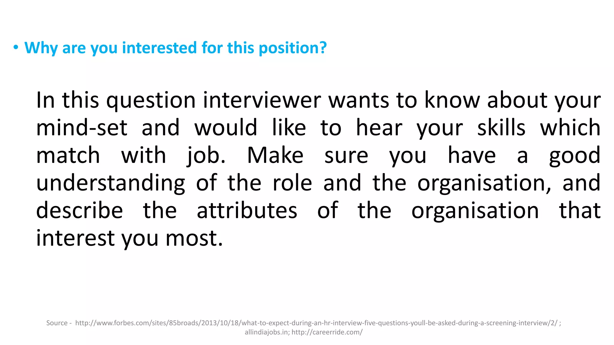 • Why are you interested for this position?
In this question interviewer wants to know about your
mind-set and would like to hear your skills which
match with job. Make sure you have a good
understanding of the role and the organisation, and
describe the attributes of the organisation that
interest you most.
Source - http://www.forbes.com/sites/85broads/2013/10/18/what-to-expect-during-an-hr-interview-five-questions-youll-be-asked-during-a-screening-interview/2/ ;
allindiajobs.in; http://careerride.com/
 