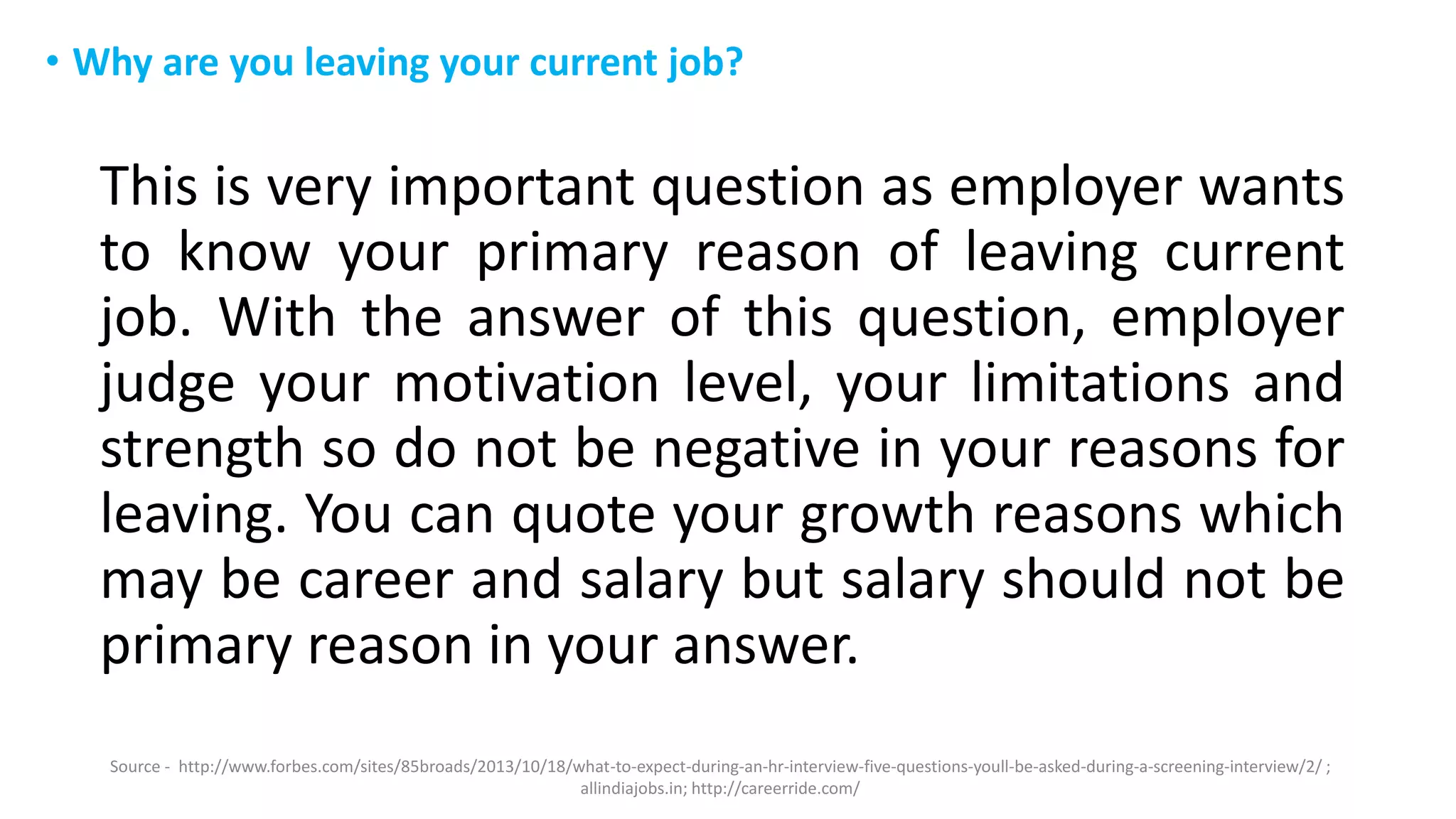 • Why are you leaving your current job?
This is very important question as employer wants
to know your primary reason of leaving current
job. With the answer of this question, employer
judge your motivation level, your limitations and
strength so do not be negative in your reasons for
leaving. You can quote your growth reasons which
may be career and salary but salary should not be
primary reason in your answer.
Source - http://www.forbes.com/sites/85broads/2013/10/18/what-to-expect-during-an-hr-interview-five-questions-youll-be-asked-during-a-screening-interview/2/ ;
allindiajobs.in; http://careerride.com/
 
