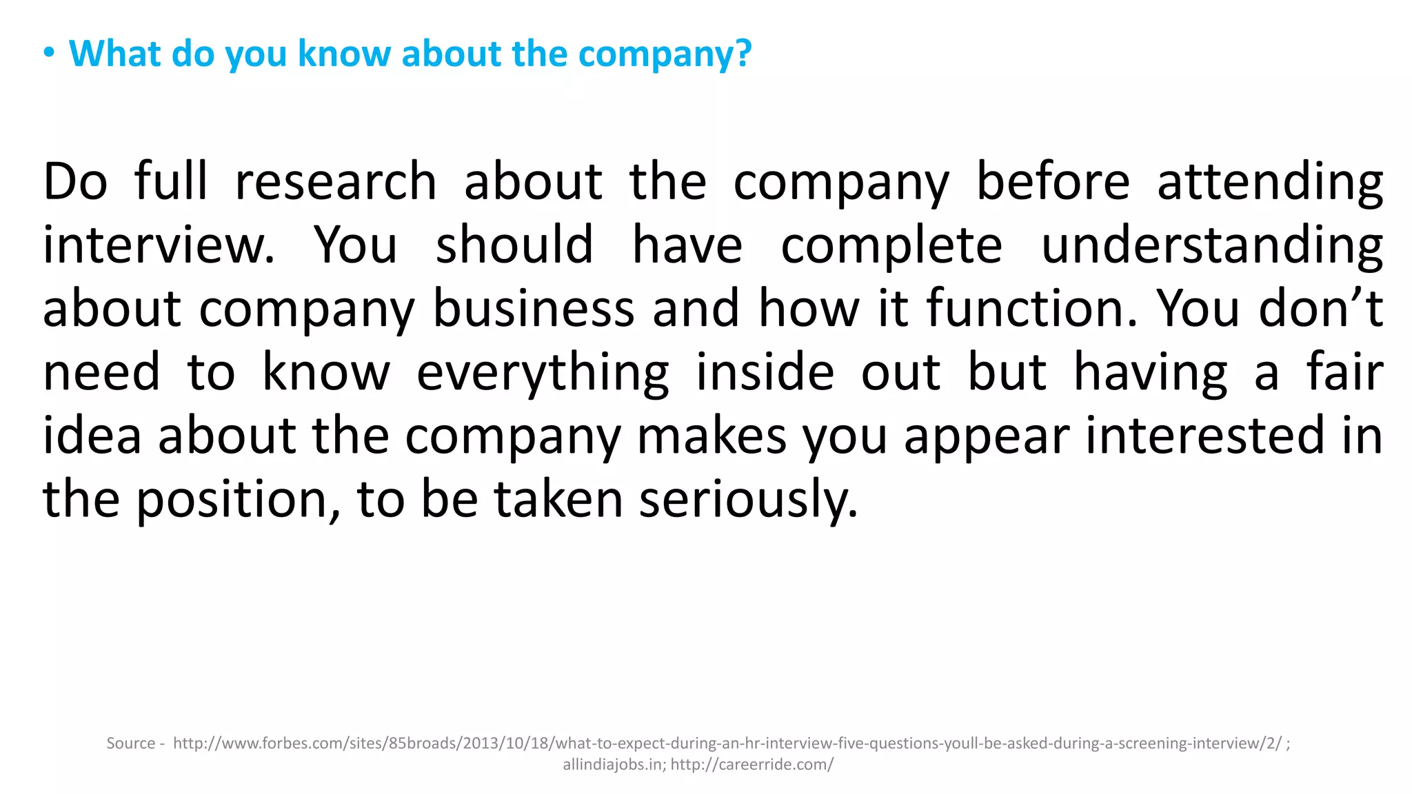 • What do you know about the company?
Do full research about the company before attending
interview. You should have complete understanding
about company business and how it function. You don’t
need to know everything inside out but having a fair
idea about the company makes you appear interested in
the position, to be taken seriously.
Source - http://www.forbes.com/sites/85broads/2013/10/18/what-to-expect-during-an-hr-interview-five-questions-youll-be-asked-during-a-screening-interview/2/ ;
allindiajobs.in; http://careerride.com/
 