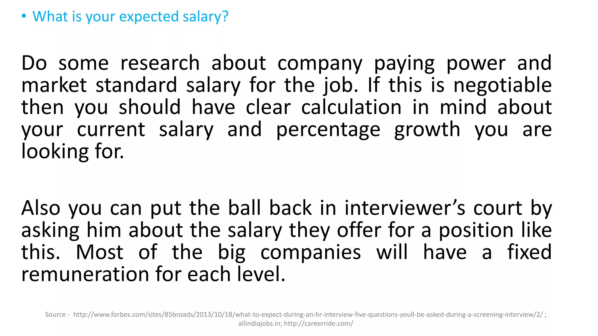 • What is your expected salary?
Do some research about company paying power and
market standard salary for the job. If this is negotiable
then you should have clear calculation in mind about
your current salary and percentage growth you are
looking for.
Also you can put the ball back in interviewer’s court by
asking him about the salary they offer for a position like
this. Most of the big companies will have a fixed
remuneration for each level.
Source - http://www.forbes.com/sites/85broads/2013/10/18/what-to-expect-during-an-hr-interview-five-questions-youll-be-asked-during-a-screening-interview/2/ ;
allindiajobs.in; http://careerride.com/
 