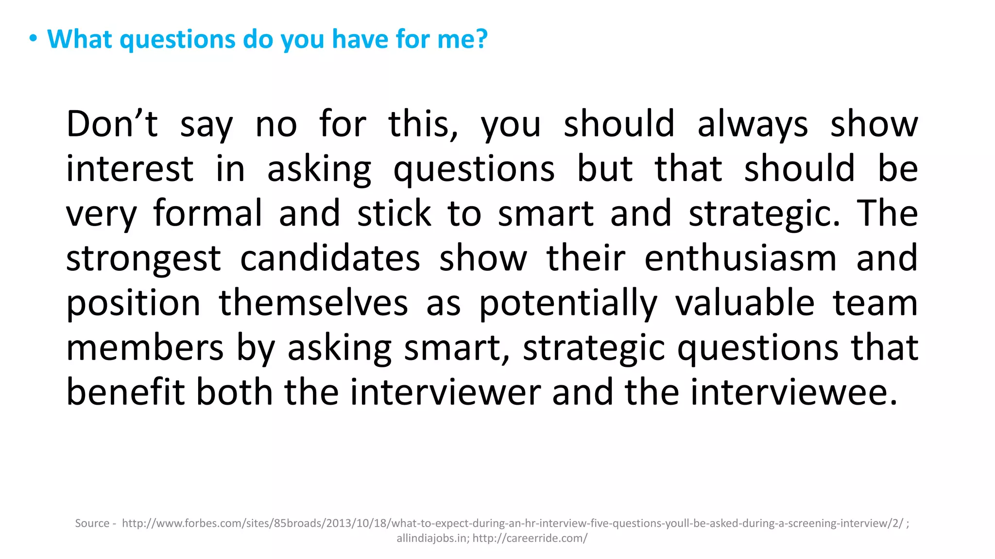 • What questions do you have for me?
Don’t say no for this, you should always show
interest in asking questions but that should be
very formal and stick to smart and strategic. The
strongest candidates show their enthusiasm and
position themselves as potentially valuable team
members by asking smart, strategic questions that
benefit both the interviewer and the interviewee.
Source - http://www.forbes.com/sites/85broads/2013/10/18/what-to-expect-during-an-hr-interview-five-questions-youll-be-asked-during-a-screening-interview/2/ ;
allindiajobs.in; http://careerride.com/
 
