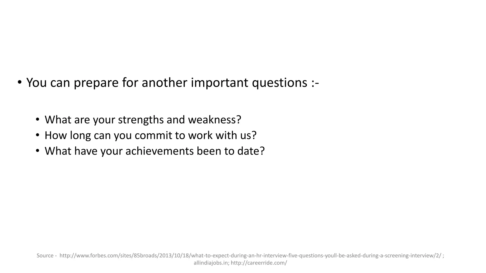 • You can prepare for another important questions :-
• What are your strengths and weakness?
• How long can you commit to work with us?
• What have your achievements been to date?
Source - http://www.forbes.com/sites/85broads/2013/10/18/what-to-expect-during-an-hr-interview-five-questions-youll-be-asked-during-a-screening-interview/2/ ;
allindiajobs.in; http://careerride.com/
 