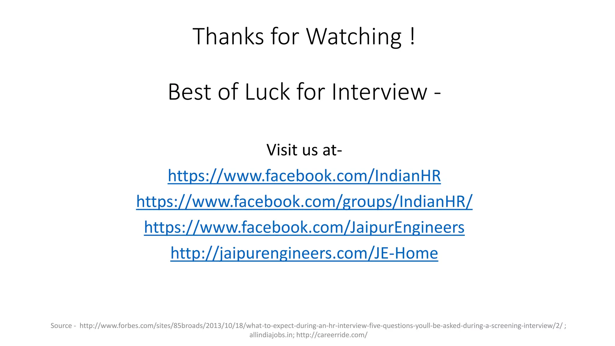 Thanks for Watching !
Best of Luck for Interview -
Visit us at-
https://www.facebook.com/IndianHR
https://www.facebook.com/groups/IndianHR/
https://www.facebook.com/JaipurEngineers
http://jaipurengineers.com/JE-Home
Source - http://www.forbes.com/sites/85broads/2013/10/18/what-to-expect-during-an-hr-interview-five-questions-youll-be-asked-during-a-screening-interview/2/ ;
allindiajobs.in; http://careerride.com/
 