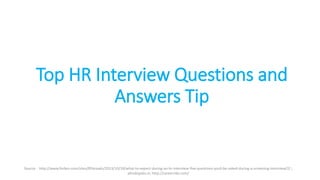 Top HR Interview Questions and
Answers Tip
Source - http://www.forbes.com/sites/85broads/2013/10/18/what-to-expect-during-an-hr-interview-five-questions-youll-be-asked-during-a-screening-interview/2/ ;
allindiajobs.in; http://careerride.com/
 