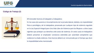 Comité de Igualdad de Oportunidades
Código de Trabajo (2)
6ª) Conceder licencia al trabajador y trabajadora:
En los casos de ausencia o incumplimiento de la jornada laboral, debido a la imposibilidad
física o psicológica, de la trabajadora, provocada por cualquier tipo de violencia regulado
en la Ley Especial Integral para Una Vida Libre de Violencia para las Mujeres u otras Leyes
vigentes que protejan sus derechos ante actos de violencia. En estos casos la trabajadora
deberá presentar al empleador constancia extendida por autoridad competente que
evidencie la citada violencia. Esta licencia deberá ser remunerada por el tiempo que dure
la imposibilidad antes mencionada
 
