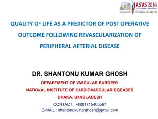 QUALITY OF LIFE AS A PREDICTOR OF POST OPERATIVE
OUTCOME FOLLOWING REVASCULARIZATION OF
PERIPHERAL ARTERIAL DISEASE
DR. SHANTONU KUMAR GHOSH
DEPARTMENT OF VASCULAR SURGERY
NATIONAL INSTITUTE OF CARDIOVASCULAR DISEASES
DHAKA, BANGLADESH
CONTACT : +8801715405567
E-MAIL : shantonukumarghosh@gmail.com
 