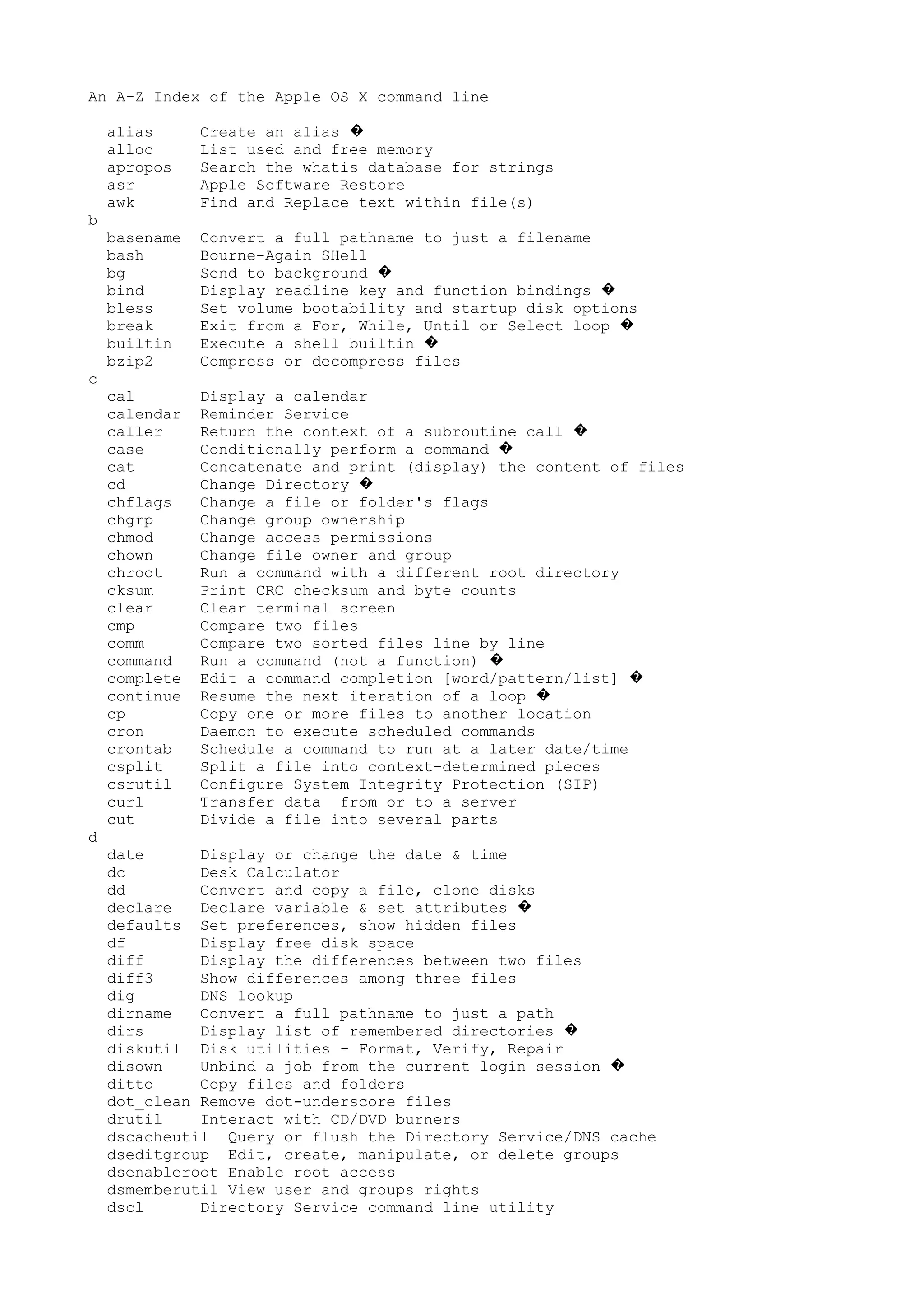An A-Z Index of the Apple OS X command line
alias Create an alias �
alloc List used and free memory
apropos Search the whatis database for strings
asr Apple Software Restore
awk Find and Replace text within file(s)
b
basename Convert a full pathname to just a filename
bash Bourne-Again SHell
bg Send to background �
bind Display readline key and function bindings �
bless Set volume bootability and startup disk options
break Exit from a For, While, Until or Select loop �
builtin Execute a shell builtin �
bzip2 Compress or decompress files
c
cal Display a calendar
calendar Reminder Service
caller Return the context of a subroutine call �
case Conditionally perform a command �
cat Concatenate and print (display) the content of files
cd Change Directory �
chflags Change a file or folder's flags
chgrp Change group ownership
chmod Change access permissions
chown Change file owner and group
chroot Run a command with a different root directory
cksum Print CRC checksum and byte counts
clear Clear terminal screen
cmp Compare two files
comm Compare two sorted files line by line
command Run a command (not a function) �
complete Edit a command completion [word/pattern/list] �
continue Resume the next iteration of a loop �
cp Copy one or more files to another location
cron Daemon to execute scheduled commands
crontab Schedule a command to run at a later date/time
csplit Split a file into context-determined pieces
csrutil Configure System Integrity Protection (SIP)
curl Transfer data from or to a server
cut Divide a file into several parts
d
date Display or change the date & time
dc Desk Calculator
dd Convert and copy a file, clone disks
declare Declare variable & set attributes �
defaults Set preferences, show hidden files
df Display free disk space
diff Display the differences between two files
diff3 Show differences among three files
dig DNS lookup
dirname Convert a full pathname to just a path
dirs Display list of remembered directories �
diskutil Disk utilities - Format, Verify, Repair
disown Unbind a job from the current login session �
ditto Copy files and folders
dot_clean Remove dot-underscore files
drutil Interact with CD/DVD burners
dscacheutil Query or flush the Directory Service/DNS cache
dseditgroup Edit, create, manipulate, or delete groups
dsenableroot Enable root access
dsmemberutil View user and groups rights
dscl Directory Service command line utility
 