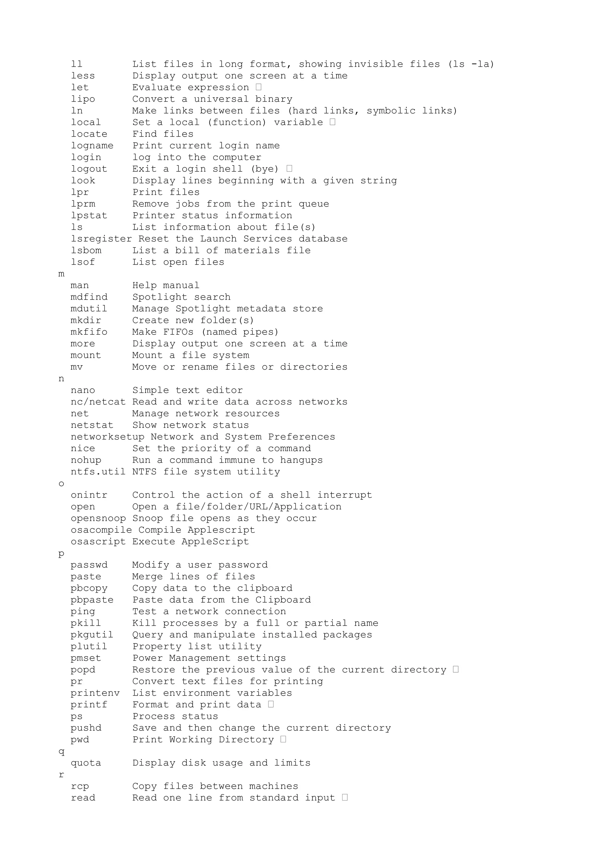 ll List files in long format, showing invisible files (ls -la)
less Display output one screen at a time
let Evaluate expression •
lipo Convert a universal binary
ln Make links between files (hard links, symbolic links)
local Set a local (function) variable •
locate Find files
logname Print current login name
login log into the computer
logout Exit a login shell (bye) •
look Display lines beginning with a given string
lpr Print files
lprm Remove jobs from the print queue
lpstat Printer status information
ls List information about file(s)
lsregister Reset the Launch Services database
lsbom List a bill of materials file
lsof List open files
m
man Help manual
mdfind Spotlight search
mdutil Manage Spotlight metadata store
mkdir Create new folder(s)
mkfifo Make FIFOs (named pipes)
more Display output one screen at a time
mount Mount a file system
mv Move or rename files or directories
n
nano Simple text editor
nc/netcat Read and write data across networks
net Manage network resources
netstat Show network status
networksetup Network and System Preferences
nice Set the priority of a command
nohup Run a command immune to hangups
ntfs.util NTFS file system utility
o
onintr Control the action of a shell interrupt
open Open a file/folder/URL/Application
opensnoop Snoop file opens as they occur
osacompile Compile Applescript
osascript Execute AppleScript
p
passwd Modify a user password
paste Merge lines of files
pbcopy Copy data to the clipboard
pbpaste Paste data from the Clipboard
ping Test a network connection
pkill Kill processes by a full or partial name
pkgutil Query and manipulate installed packages
plutil Property list utility
pmset Power Management settings
popd Restore the previous value of the current directory •
pr Convert text files for printing
printenv List environment variables
printf Format and print data •
ps Process status
pushd Save and then change the current directory
pwd Print Working Directory •
q
quota Display disk usage and limits
r
rcp Copy files between machines
read Read one line from standard input •
 