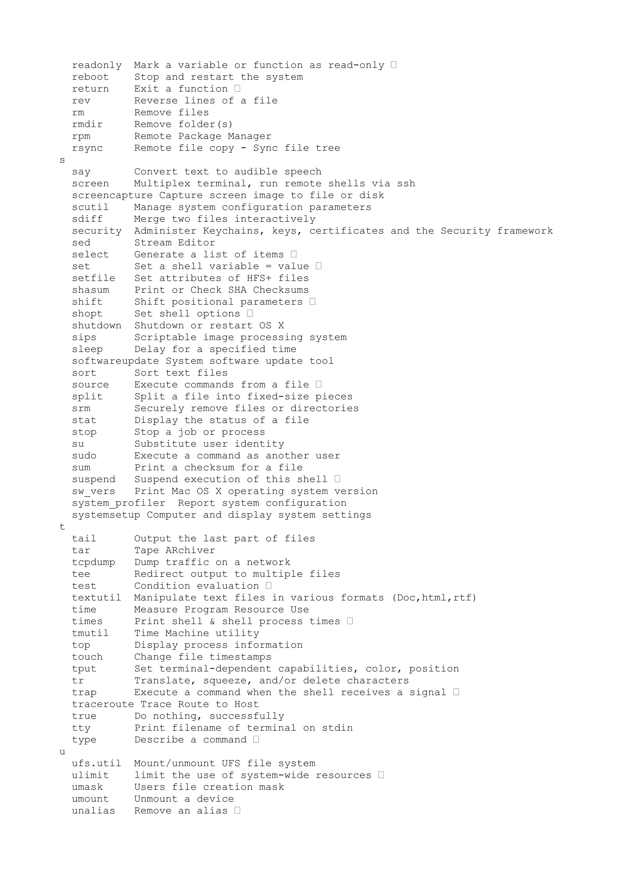 readonly Mark a variable or function as read-only •
reboot Stop and restart the system
return Exit a function •
rev Reverse lines of a file
rm Remove files
rmdir Remove folder(s)
rpm Remote Package Manager
rsync Remote file copy - Sync file tree
s
say Convert text to audible speech
screen Multiplex terminal, run remote shells via ssh
screencapture Capture screen image to file or disk
scutil Manage system configuration parameters
sdiff Merge two files interactively
security Administer Keychains, keys, certificates and the Security framework
sed Stream Editor
select Generate a list of items •
set Set a shell variable = value •
setfile Set attributes of HFS+ files
shasum Print or Check SHA Checksums
shift Shift positional parameters •
shopt Set shell options •
shutdown Shutdown or restart OS X
sips Scriptable image processing system
sleep Delay for a specified time
softwareupdate System software update tool
sort Sort text files
source Execute commands from a file •
split Split a file into fixed-size pieces
srm Securely remove files or directories
stat Display the status of a file
stop Stop a job or process
su Substitute user identity
sudo Execute a command as another user
sum Print a checksum for a file
suspend Suspend execution of this shell •
sw_vers Print Mac OS X operating system version
system_profiler Report system configuration
systemsetup Computer and display system settings
t
tail Output the last part of files
tar Tape ARchiver
tcpdump Dump traffic on a network
tee Redirect output to multiple files
test Condition evaluation •
textutil Manipulate text files in various formats (Doc,html,rtf)
time Measure Program Resource Use
times Print shell & shell process times •
tmutil Time Machine utility
top Display process information
touch Change file timestamps
tput Set terminal-dependent capabilities, color, position
tr Translate, squeeze, and/or delete characters
trap Execute a command when the shell receives a signal •
traceroute Trace Route to Host
true Do nothing, successfully
tty Print filename of terminal on stdin
type Describe a command •
u
ufs.util Mount/unmount UFS file system
ulimit limit the use of system-wide resources •
umask Users file creation mask
umount Unmount a device
unalias Remove an alias •
 