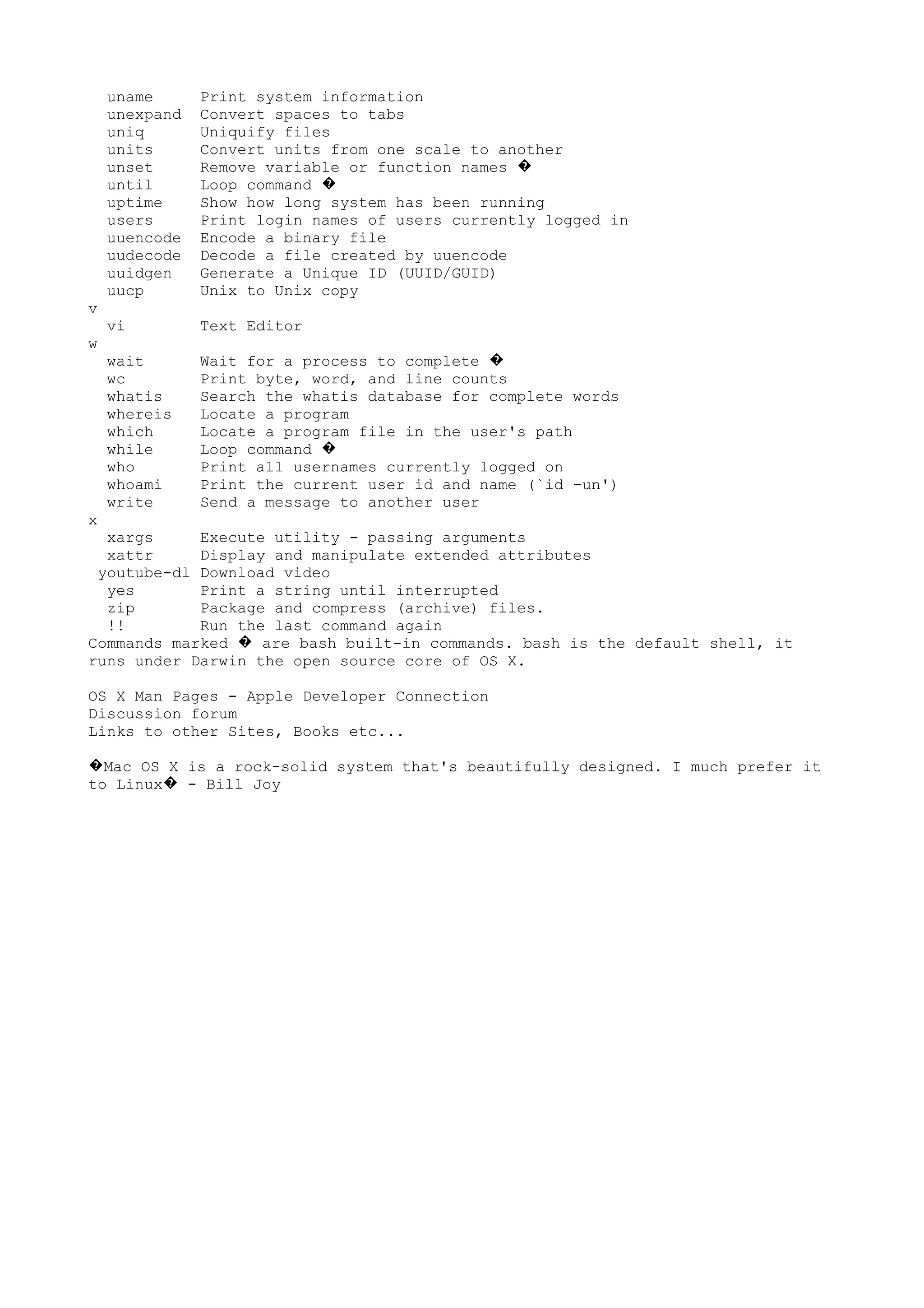 uname Print system information
unexpand Convert spaces to tabs
uniq Uniquify files
units Convert units from one scale to another
unset Remove variable or function names �
until Loop command �
uptime Show how long system has been running
users Print login names of users currently logged in
uuencode Encode a binary file
uudecode Decode a file created by uuencode
uuidgen Generate a Unique ID (UUID/GUID)
uucp Unix to Unix copy
v
vi Text Editor
w
wait Wait for a process to complete �
wc Print byte, word, and line counts
whatis Search the whatis database for complete words
whereis Locate a program
which Locate a program file in the user's path
while Loop command �
who Print all usernames currently logged on
whoami Print the current user id and name (`id -un')
write Send a message to another user
x
xargs Execute utility - passing arguments
xattr Display and manipulate extended attributes
youtube-dl Download video
yes Print a string until interrupted
zip Package and compress (archive) files.
!! Run the last command again
Commands marked are bash built-in commands. bash is the default shell, it�
runs under Darwin the open source core of OS X.
OS X Man Pages - Apple Developer Connection
Discussion forum
Links to other Sites, Books etc...
Mac OS X is a rock-solid system that's beautifully designed. I much prefer it�
to Linux - Bill Joy�
 