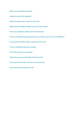 What are your outside interests?
Would you lie for the company?
Who has inspired you in your life and why?
What was the toughest decision you ever had to make?
Have you considered starting your own business?
How do you define success and how do you measure up to your own definition?
If you won $10 million lottery, would you still work?
Tell me something about our company.
How much salary do you expect?
Where do you see yourself five years from now?
On a scale of one to ten, rate me as an interviewer.
Do you have any questions for me?
 