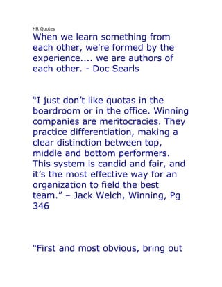 HR Quotes

When we learn something from
each other, we're formed by the
experience.... we are authors of
each other. - Doc Searls


“I just don’t like quotas in the
boardroom or in the office. Winning
companies are meritocracies. They
practice differentiation, making a
clear distinction between top,
middle and bottom performers.
This system is candid and fair, and
it’s the most effective way for an
organization to field the best
team.” – Jack Welch, Winning, Pg
346



“First and most obvious, bring out
 