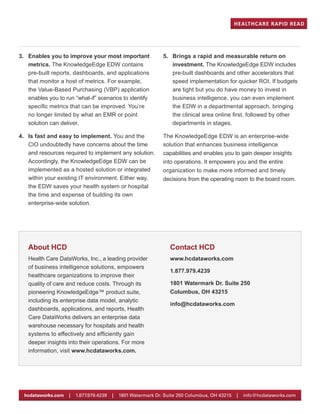 3.	 Enables you to improve your most important
metrics. The KnowledgeEdge EDW contains
pre-built reports, dashboards, and applications
that monitor a host of metrics. For example,
the Value-Based Purchasing (VBP) application
enables you to run “what-if” scenarios to identify
specific metrics that can be improved. You’re
no longer limited by what an EMR or point
solution can deliver.
4.	 Is fast and easy to implement. You and the
CIO undoubtedly have concerns about the time
and resources required to implement any solution.
Accordingly, the KnowledgeEdge EDW can be
implemented as a hosted solution or integrated
within your existing IT environment. Either way,
the EDW saves your health system or hospital
the time and expense of building its own
enterprise-wide solution.
5.	 Brings a rapid and measurable return on
investment. The KnowledgeEdge EDW includes
pre-built dashboards and other accelerators that
speed implementation for quicker ROI. If budgets
are tight but you do have money to invest in
business intelligence, you can even implement
the EDW in a departmental approach, bringing
the clinical area online first, followed by other
departments in stages.
The KnowledgeEdge EDW is an enterprise-wide
solution that enhances business intelligence
capabilities and enables you to gain deeper insights
into operations. It empowers you and the entire
organization to make more informed and timely
decisions from the operating room to the board room.
About HCD
Health Care DataWorks, Inc., a leading provider
of business intelligence solutions, empowers
healthcare organizations to improve their
quality of care and reduce costs. Through its
pioneering KnowledgeEdge™ product suite,
including its enterprise data model, analytic
dashboards, applications, and reports, Health
Care DataWorks delivers an enterprise data
warehouse necessary for hospitals and health
systems to effectively and efficiently gain
deeper insights into their operations. For more
information, visit www.hcdataworks.com.
Contact HCD
1.877.979.4239
www.hcdataworks.com
1801 Watermark Dr. Suite 250
Columbus, OH 43215
info@hcdataworks.com
HEALTHCARE RAPID READ
hcdataworks.com | 1.877.979.4239 | 1801 Watermark Dr. Suite 250 Columbus, OH 43215 | info@hcdataworks.com
 