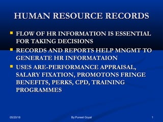 HUMAN RESOURCE RECORDSHUMAN RESOURCE RECORDS
 FLOW OF HR INFORMATION IS ESSENTIALFLOW OF HR INFORMATION IS ESSENTIAL
FOR TAKING DECISIONSFOR TAKING DECISIONS
 RECORDS AND REPORTS HELP MNGMT TORECORDS AND REPORTS HELP MNGMT TO
GENERATE HR INFORMATAIONGENERATE HR INFORMATAION
 USES ARE-PERFORMANCE APPRAISAL,USES ARE-PERFORMANCE APPRAISAL,
SALARY FIXATION, PROMOTONS FRINGESALARY FIXATION, PROMOTONS FRINGE
BENEFITS, PERKS, CPD, TRAININGBENEFITS, PERKS, CPD, TRAINING
PROGRAMMESPROGRAMMES
05/20/18 1By:Puneet Goyal
 