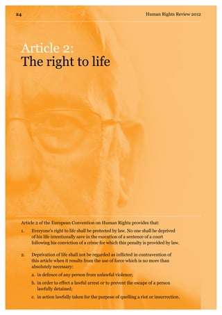 Article 2:
The right to life
1.	 Everyone’s right to life shall be protected by law. No one shall be deprived
of his life intentionally save in the execution of a sentence of a court
following his conviction of a crime for which this penalty is provided by law.
2.	 Deprivation of life shall not be regarded as inflicted in contravention of
this article when it results from the use of force which is no more than
absolutely necessary:
	 a.	 in defence of any person from unlawful violence;
	 b.	 in order to effect a lawful arrest or to prevent the escape of a person 	
	 lawfully detained;
	 c.	 in action lawfully taken for the purpose of quelling a riot or insurrection.
Article 2 of the European Convention on Human Rights provides that:
24 Human Rights Review 2012
 