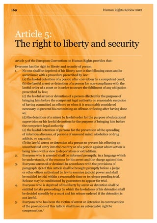 Article 5:
The right to liberty and security
Everyone has the right to liberty and security of person.
1.	No one shall be deprived of his liberty save in the following cases and in
accordance with a procedure prescribed by law:
	 (a) the lawful detention of a person after conviction by a competent court;
	 (b) the lawful arrest or detention of a person for non-compliance with the
lawful order of a court or in order to secure the fulfilment of any obligation
prescribed by law;
	 (c) the lawful arrest or detention of a person effected for the purpose of
bringing him before the competent legal authority on reasonable suspicion
of having committed an offence or when it is reasonably considered
necessary to prevent his committing an offence or fleeing after having done
so;
	 (d) the detention of a minor by lawful order for the purpose of educational
supervision or his lawful detention for the purpose of bringing him before
the competent legal authority;
	 (e) the lawful detention of persons for the prevention of the spreading
of infectious diseases, of persons of unsound mind, alcoholics or drug
addicts, or vagrants;
	 (f) the lawful arrest or detention of a person to prevent his effecting an
unauthorized entry into the country or of a person against whom action is
being taken with a view to deportation or extradition.
2. 	 Everyone who is arrested shall be informed promptly, in a language which
he understands, of the reasons for his arrest and the charge against him.
3.	 Everyone arrested or detained in accordance with the provisions of
paragraph 1(c) of this Article shall be brought promptly before a judge
or other officer authorized by law to exercise judicial power and shall
be entitled to trial within a reasonable time or to release pending trial.
Release may be conditioned by guarantees to appear for trial.
4.	 Everyone who is deprived of his liberty by arrest or detention shall be
entitled to take proceedings by which the lawfulness of his detention shall
be decided speedily by a court and his release ordered if the detention is
not lawful.
5.	 Everyone who has been the victim of arrest or detention in contravention
of the provisions of this Article shall have an enforceable right to
compensation.1
Article 5 of the European Convention on Human Rights provides that:
169 Human Rights Review 2012
 