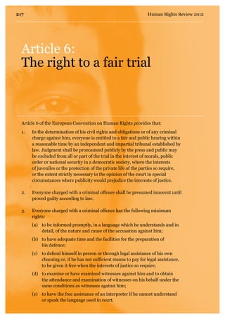 Article 6:
The right to a fair trial
1.	 In the determination of his civil rights and obligations or of any criminal
charge against him, everyone is entitled to a fair and public hearing within
a reasonable time by an independent and impartial tribunal established by
law. Judgment shall be pronounced publicly by the press and public may
be excluded from all or part of the trial in the interest of morals, public
order or national security in a democratic society, where the interests
of juveniles or the protection of the private life of the parties so require,
or the extent strictly necessary in the opinion of the court in special
circumstances where publicity would prejudice the interests of justice.
2.	 Everyone charged with a criminal offence shall be presumed innocent until
proved guilty according to law.
3.	 Everyone charged with a criminal offence has the following minimum
rights:
	 (a)	 to be informed promptly, in a language which he understands and in 	
	 detail, of the nature and cause of the accusation against him;
	 (b)	 to have adequate time and the facilities for the preparation of
	 his defence;
	 (c)	 to defend himself in person or through legal assistance of his own 	
	 choosing or, if he has not sufficient means to pay for legal assistance, 	
	 to be given it free when the interests of justice so require;
	 (d)	 to examine or have examined witnesses against him and to obtain
	 the attendance and examination of witnesses on his behalf under the
	 same conditions as witnesses against him;
	 (e)	 to have the free assistance of an interpreter if he cannot understand 	
	 or speak the language used in court.
Article 6 of the European Convention on Human Rights provides that:
217 Human Rights Review 2012
 