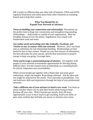 HR is really no different than any other side of business. CEOs and CFOs
regularly brainstorm and utilize peers from other industries as sounding
boards and to help their careers.

                            What You Should Do To
                        Expand Your Network of Advisors:

Focus on building your connections and relationships. Recessions are
the perfect time to forge new connections and strengthen long-standing
relationships — both inside or outside of your organization. Meet for
breakfast instead of over the phone. Supplement your emails with
handwritten cards and notes.

Use online social networking sites like LinkedIn, Facebook, and
Twitter to stay in contact with your network. However, don’t use these
sites as substitutes for real relationship-building. Relationships are best
fueled by face to face contact. People are your best sources of information,
the best advocates for your success, and the best connection to positive
energy to keep you going. Leverage them.

Form and leverage a mastermind group of advisors. Get together with
people in your network to brainstorm opportunities for thriving during
difficult times. Use this trusted circle of individuals as a sounding board
for advice, inspiration and accountability.

When several people get together with a blank slate and some good
enthusiasm, magic can happen. Keep things informal. Ask for ideas and
you might be surprised by the results. View networks as possibilities. You
can build new skills and experiences through the help of your professional
networks.

Take a different one of your advisors to lunch every week. Use these as
power lunches where you try pick their brains while trying to keep
ketchup off your chin. With 4 lunches per month, that's 48 more
opportunities a year to have lunch to get coaching, build your skills, or
gain some wisdom that will help you secure or advance your career.




   ©2009 - Alan Collins                          10                      HR Recession Guide
     For additional strategies for attaining awesome career success in HR, go to SuccessInHR.com.
 