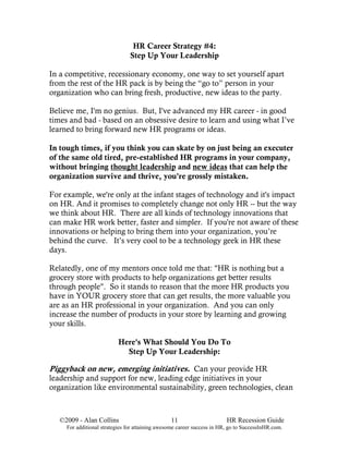 HR Career Strategy #4:
                                Step Up Your Leadership

In a competitive, recessionary economy, one way to set yourself apart
from the rest of the HR pack is by being the “go to” person in your
organization who can bring fresh, productive, new ideas to the party.

Believe me, I'm no genius. But, I've advanced my HR career - in good
times and bad - based on an obsessive desire to learn and using what I’ve
learned to bring forward new HR programs or ideas.

In tough times, if you think you can skate by on just being an executer
of the same old tired, pre-established HR programs in your company,
without bringing thought leadership and new ideas that can help the
organization survive and thrive, you're grossly mistaken.

For example, we're only at the infant stages of technology and it's impact
on HR. And it promises to completely change not only HR -- but the way
we think about HR. There are all kinds of technology innovations that
can make HR work better, faster and simpler. If you're not aware of these
innovations or helping to bring them into your organization, you’re
behind the curve. It’s very cool to be a technology geek in HR these
days.

Relatedly, one of my mentors once told me that: "HR is nothing but a
grocery store with products to help organizations get better results
through people". So it stands to reason that the more HR products you
have in YOUR grocery store that can get results, the more valuable you
are as an HR professional in your organization. And you can only
increase the number of products in your store by learning and growing
your skills.

                           Here's What Should You Do To
                             Step Up Your Leadership:

Piggyback on new, emerging initiatives. Can your provide HR
leadership and support for new, leading edge initiatives in your
organization like environmental sustainability, green technologies, clean



   ©2009 - Alan Collins                          11                      HR Recession Guide
     For additional strategies for attaining awesome career success in HR, go to SuccessInHR.com.
 