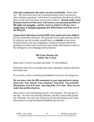 Only take assignments that make you more marketable. Rather than
say: "My next move has to be in manufacturing so that I can pick up
labor relations experience” when there's no guarantee that this role will be
open or will even exist when you're ready to take it. Instead, make career
decisions based on if this move will increase your personal portfolio of
HR skills and strengths...and the extent to which it will give you a
unique story or unusual experience that differentiates you from rest of
the HR pack.

Forget about following structured HR career paths and career ladders!
No one can predict the future. The point here is to make decisions driven
by what you can do to make yourself more as valuable as you can to
yourself and for your next assignment, instead of trying to follow the
guidelines of some overly structured career ladder that makes no sense in
the ambiguous, ever-changing world around us.


                                 HR Career Strategy #6:
                                  Utilize The F-word

Relax, this F-word is not what you think! F is for feedback.

Sometimes your job is at risk because you're absolutely clueless about the
buzz about you.

Or you have, in fact, received good feedback, but you're not acting on it.

Do you know what the HR community in your organization is saying
about you? Your clients? Your company? Your boss? You need that
information, even if it's bad. And especially, if it's bad. Then you can
tackle that problem head on.

This can be a very intimidating task for a lot of people. Our ego gets in
the way. It's never easy hearing criticism, and this is what many people
fear. However, the only way to secure your job and enhance your career
advancement is to get this kind of feedback and act on it.




   ©2009 - Alan Collins                          14                      HR Recession Guide
     For additional strategies for attaining awesome career success in HR, go to SuccessInHR.com.
 