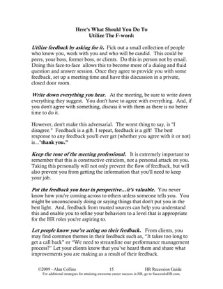 Here's What Should You Do To
                                 Utilize The F-word:

Utilize feedback by asking for it. Pick out a small collection of people
who know you, work with you and who will be candid. This could be
peers, your boss, former boss, or clients. Do this in person not by email.
Doing this face-to-face allows this to become more of a dialog and fluid
question and answer session. Once they agree to provide you with some
feedback, set up a meeting time and have this discussion in a private,
closed door room.

Write down everything you hear. At the meeting, be sure to write down
everything they suggest. You don't have to agree with everything. And, if
you don't agree with something, discuss it with them as there is no better
time to do it.

However, don't make this adversarial. The worst thing to say, is "I
disagree." Feedback is a gift. I repeat, feedback is a gift! The best
response to any feedback you'll ever get (whether you agree with it or not)
is..."thank you."

Keep the tone of the meeting professional. It is extremely important to
remember that this is constructive criticism, not a personal attack on you.
Taking this personally will not only prevent the flow of feedback, but will
also prevent you from getting the information that you'll need to keep
your job.

Put the feedback you hear in perspective…it’s valuable. You never
know how you're coming across to others unless someone tells you. You
might be unconsciously doing or saying things that don't put you in the
best light. And, feedback from trusted sources can help you understand
this and enable you to refine your behaviors to a level that is appropriate
for the HR roles you're aspiring to.

Let people know you’re acting on their feedback. From clients, you
may find common themes in their feedback such as, “It takes too long to
get a call back” or “We need to streamline our performance management
process?” Let your clients know that you’ve heard them and share what
improvements you are making as a result of their feedback.

   ©2009 - Alan Collins                          15                      HR Recession Guide
     For additional strategies for attaining awesome career success in HR, go to SuccessInHR.com.
 