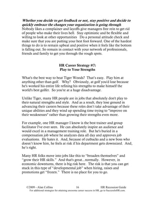 Whether you decide to get feedback or not, stay positive and decide to
quickly embrace the changes your organization is going through.
Nobody likes a complainer and layoffs give managers free rein to get rid
of people who make their lives hell. Stay optimistic and be flexible and
willing to look at other opportunities Do a personal attitude check and
make sure that you are putting your best foot forward. One of the hardest
things to do is to remain upbeat and positive when it feels like the bottom
is falling out. So remain in contact with your network of professionals,
friends and family to get you through the rough spots.


                                 HR Career Strategy #7:
                                 Play to Your Strengths

What's the best way to beat Tiger Woods? That’s easy. Play him at
anything other than golf. Why? Obviously, at golf you'd lose because
he's worked his entire life refining his strengths to make himself the
world's best golfer. So you're at a huge disadvantage.

Unlike Tiger, many HR people are in jobs that absolutely don't play to
their natural strengths and style. And as a result, they lose ground in
advancing their careers because these roles don’t take advantage of their
unique abilities and they wind up spending time trying to "improve on
their weaknesses" rather than growing their strengths even more.

For example, one HR manager I know is the best trainer and group
facilitator I've ever seen. He can absolutely inspire an audience and
would excel in a management training role. But he's buried in a
compensation job where he analyzes data all day and approves job
evaluations. He hates it. And, because of cutbacks and a new boss who
doesn’t know him, he feels at risk if his department gets downsized. And,
he’s right.

Many HR folks move into jobs like this to “broaden themselves” and
“grow their HR skills.” And that's great...normally. However, in
economic downturns, there is big risk here. The risk is that you can get
stuck in this type of “developmental job” when hiring, raises and
promotions get “frozen.” There is no place for you to go.



   ©2009 - Alan Collins                          16                      HR Recession Guide
     For additional strategies for attaining awesome career success in HR, go to SuccessInHR.com.
 