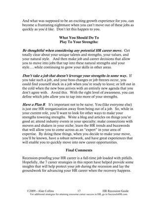 And what was supposed to be an exciting growth experience for you, can
become a frustrating nightmare when you can’t move out of these jobs as
quickly as you’d like. Don’t let this happen to you.

                                What You Should Do To
                                Play To Your Strengths:

Be thoughtful when considering any potential HR career move. Get
totally clear about your unique talents and strengths, your values, and
your natural style. And then make job and career decisions that allow
you to move into jobs that tap into these natural strengths and your
style.....while continuing to grow your skills in other areas.

Don’t take a job that doesn’t leverage your strengths in some way. If
you take such a job, and your boss changes or job freezes occur, you
could find yourself stuck in a job when you’re ready to leave; or left out in
the cold when the new boss arrives with an entirely new agenda that you
don’t agree with. Avoid this. With the right level of awareness, you can
define which jobs allow you to tap into more of your strengths.

Have a Plan B. It’s important not to be naive. You (like everyone else)
is just one HR reorganization away from being out of a job. So, while in
your current role, you’ll want to look for other ways to make your
strengths towering strengths. Write a blog and articles on things you’re
good at; attend industry events in your specialty; make connections with
movers and shakers in your niche; learn the HR trends and buzzwords
that will allow you to come across as an “expert” in your area of
expertise. By doing these things, when you decide to make your move,
you’ll be known, have a robust network, and have great experiences that
will enable you to quickly move into new career opportunities.

                                      Final Comments

Recession-proofing your HR career is a full-time job loaded with pitfalls.
Hopefully, the 7 career strategies in this report have helped provide some
insights that will help protect your job during the recession and lay the
groundwork for advancing your HR career when the recovery happens.




   ©2009 - Alan Collins                          17                      HR Recession Guide
     For additional strategies for attaining awesome career success in HR, go to SuccessInHR.com.
 