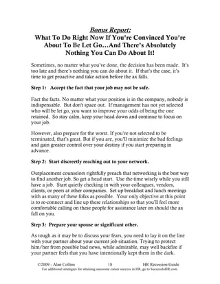 Bonus Report:
 What To Do Right Now If You’re Convinced You’re
   About To Be Let Go…And There’s Absolutely
          Nothing You Can Do About It!
Sometimes, no matter what you’ve done, the decision has been made. It’s
too late and there’s nothing you can do about it. If that’s the case, it’s
time to get proactive and take action before the ax falls.

Step 1: Accept the fact that your job may not be safe.

Fact the facts. No matter what your position is in the company, nobody is
indispensable. But don't space out. If management has not yet selected
who will be let go, you want to improve your odds of being the one
retained. So stay calm, keep your head down and continue to focus on
your job.

However, also prepare for the worst. If you’re not selected to be
terminated, that’s great. But if you are, you’ll minimize the bad feelings
and gain greater control over your destiny if you start preparing in
advance.

Step 2: Start discreetly reaching out to your network.

Outplacement counselors rightfully preach that networking is the best way
to find another job. So get a head start. Use the time wisely while you still
have a job. Start quietly checking in with your colleagues, vendors,
clients, or peers at other companies. Set up breakfast and lunch meetings
with as many of these folks as possible. Your only objective at this point
is to re-connect and line up these relationships so that you’ll feel more
comfortable calling on these people for assistance later on should the ax
fall on you.

Step 3: Prepare your spouse or significant other.

As tough as it may be to discuss your fears, you need to lay it on the line
with your partner about your current job situation. Trying to protect
him/her from possible bad news, while admirable, may well backfire if
your partner feels that you have intentionally kept them in the dark.

   ©2009 - Alan Collins                          18                      HR Recession Guide
     For additional strategies for attaining awesome career success in HR, go to SuccessInHR.com.
 