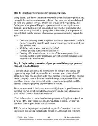 Step 4: Investigate your company's severance policy.

Being in HR, you know that most companies don't disclose or publish any
printed information on severance policies. But most use a formula based
on rank and years of service. Others just wing it as they go along. So,
finding out what you will be paid upon termination can require some
digging. Your best source of information will be other employees who
have been recently laid off. As you gather information, it’s important to
not only find out the amount of severance you can reasonably expect, but
also:

   •    Does the company make lump-sum severance payments or continue
        employees on the payroll? Will your severance payments stop if you
        find another job?
   •    Will they extend your insurance benefits?
   •    Do they provide outplacement assistance?
   •    Do they offer alternatives to severance? Some companies have
        recently started to offer employees leave of absence packages as an
        alternative to termination.

Step 5: Begin taking possession of your personal belongings, personal
files and e-mail addresses.

If you are let go, you could be escorted out on the spot and denied the
opportunity to go back to your office to clean out your personal stuff.
Since there may be a question as to what belongs to you and what belongs
to the company, now is the time to sort through your personal files and
take them home. Just be careful not to remove anything that could be
deemed company property or proprietary in nature.

Since your network is the key to a successful job search, you’ll want to be
sure that you’ve got all the telephone numbers and e-mail addresses of
your valued contacts for future reference

If this information is maintained on company-owned equipment (such as
a PC or PDA) copy those files to a CD and take it home. Or copy all
pertinent data to your home e-mail account.

TIP: Be subtle in your packing activities - you don’t want to create the
impression that you’re expecting to be laid off. Although the company

   ©2009 - Alan Collins                            19                      HR Recession Guide
       For additional strategies for attaining awesome career success in HR, go to SuccessInHR.com.
 