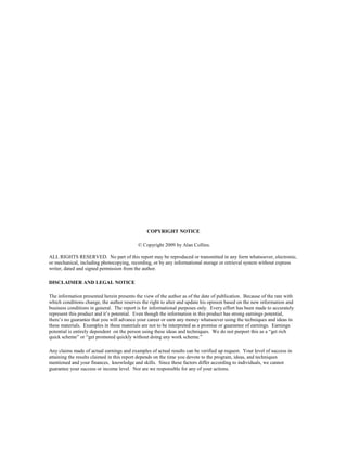 COPYRIGHT NOTICE

                                           © Copyright 2009 by Alan Collins.

ALL RIGHTS RESERVED. No part of this report may be reproduced or transmitted in any form whatsoever, electronic,
or mechanical, including photocopying, recording, or by any informational storage or retrieval system without express
writer, dated and signed permission from the author.

DISCLAIMER AND LEGAL NOTICE

The information presented herein presents the view of the author as of the date of publication. Because of the rate with
which conditions change, the author reserves the right to alter and update his opinion based on the new information and
business conditions in general. The report is for informational purposes only. Every effort has been made to accurately
represent this product and it’s potential. Even though the information in this product has strong earnings potential,
there’s no guarantee that you will advance your career or earn any money whatsoever using the techniques and ideas in
these materials. Examples in these materials are not to be interpreted as a promise or guarantee of earnings. Earnings
potential is entirely dependent on the person using these ideas and techniques. We do not purport this as a “get rich
quick scheme” or “get promoted quickly without doing any work scheme.”

Any claims made of actual earnings and examples of actual results can be verified up request. Your level of success in
attaining the results claimed in this report depends on the time you devote to the program, ideas, and techniques
mentioned and your finances, knowledge and skills. Since these factors differ according to individuals, we cannot
guarantee your success or income level. Nor are we responsible for any of your actions.
 