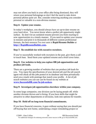 may not allow you back in your office after being dismissed, they will
return your personal belongings so don’t feel the need to take down
personal photos quite yet. But, consider removing anything you consider
personal or valuable in a non-obvious manner.

Step 6: Update your resume.

In today’s workplace, you should always have an up-to-date resume on
your hard drive. You never know when a perfect job opportunity might
surface. So don’t let an outdated resume prevent you from reacting to
new opportunities in a timely manner. If you need to update your resume
in minutes and print it in thousands of different custom professional
formats, the best resource I've ever seen is Rapid Resume Builder at
http://RapidResumeBuilder.com.

Step 7: Re-establish ties with executive recruiters.

If you’ve successfully worked with recruiters in the past, give them a call
to touch base. Send them your updated resume and a brief cover letter.

Step 8: Use websites to help you explore HR job opportunities and
produce job leads.

There are a growing number of websites that can produce job leads for
you. You input the specifications of your desired job and the job search
agent will check all the jobs posted in its database and then periodically
send you e-mails with postings that match your profile. A list of job
search websites you can use can be found on my website at
www.SuccessInHR.com/hr-job-seekers.

Step 9: Investigate job opportunities elsewhere within your company.

In some large companies, one division can be laying people off, while
another division thrives and is hiring. If you have skills that might be
attractive to other departments or divisions, look into options for transfer.

Step 10: Hold off on long-term financial commitments.

If you have financial concerns, it goes without saying that you should put
off buying that new home, undertaking a major remodeling project or


   ©2009 - Alan Collins                          20                      HR Recession Guide
     For additional strategies for attaining awesome career success in HR, go to SuccessInHR.com.
 