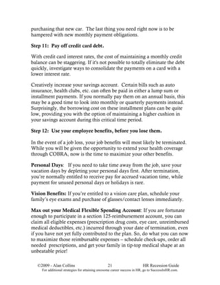 purchasing that new car. The last thing you need right now is to be
hampered with new monthly payment obligations.

Step 11: Pay off credit card debt.

With credit card interest rates, the cost of maintaining a monthly credit
balance can be staggering. If it's not possible to totally eliminate the debt
quickly, investigate ways to consolidate the payments on a card with a
lower interest rate.

Creatively increase your savings account. Certain bills such as auto
insurance, health clubs, etc. can often be paid in either a lump sum or
installment payments. If you normally pay them on an annual basis, this
may be a good time to look into monthly or quarterly payments instead.
Surprisingly, the borrowing cost on these installment plans can be quite
low, providing you with the option of maintaining a higher cushion in
your savings account during this critical time period.

Step 12: Use your employee benefits, before you lose them.

In the event of a job loss, your job benefits will most likely be terminated.
While you will be given the opportunity to extend your health coverage
through COBRA, now is the time to maximize your other benefits.

Personal Days: If you need to take time away from the job, save your
vacation days by depleting your personal days first. After termination,
you’re normally entitled to receive pay for accrued vacation time, while
payment for unused personal days or holidays is rare.

Vision Benefits: If you’re entitled to a vision care plan, schedule your
family’s eye exams and purchase of glasses/contact lenses immediately.

Max out your Medical Flexible Spending Account: If you are fortunate
enough to participate in a section 125-reimbursement account, you can
claim all eligible expenses (prescription drug costs, eye care, unreimbursed
medical deductibles, etc.) incurred through your date of termination, even
if you have not yet fully contributed to the plan. So, do what you can now
to maximize those reimbursable expenses – schedule check-ups, order all
needed prescriptions, and get your family in tip-top medical shape at an
unbeatable price!

   ©2009 - Alan Collins                          21                      HR Recession Guide
     For additional strategies for attaining awesome career success in HR, go to SuccessInHR.com.
 