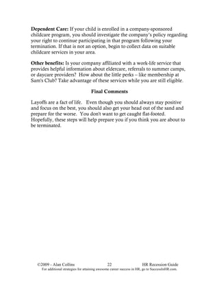 Dependent Care: If your child is enrolled in a company-sponsored
childcare program, you should investigate the company’s policy regarding
your right to continue participating in that program following your
termination. If that is not an option, begin to collect data on suitable
childcare services in your area.

Other benefits: Is your company affiliated with a work-life service that
provides helpful information about eldercare, referrals to summer camps,
or daycare providers? How about the little perks – like membership at
Sam's Club? Take advantage of these services while you are still eligible.

                                      Final Comments

Layoffs are a fact of life. Even though you should always stay positive
and focus on the best, you should also get your head out of the sand and
prepare for the worse. You don't want to get caught flat-footed.
Hopefully, these steps will help prepare you if you think you are about to
be terminated.




   ©2009 - Alan Collins                          22                      HR Recession Guide
     For additional strategies for attaining awesome career success in HR, go to SuccessInHR.com.
 