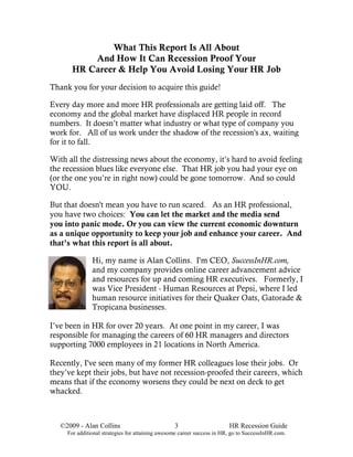 What This Report Is All About
          And How It Can Recession Proof Your
      HR Career & Help You Avoid Losing Your HR Job
Thank you for your decision to acquire this guide!

Every day more and more HR professionals are getting laid off. The
economy and the global market have displaced HR people in record
numbers. It doesn’t matter what industry or what type of company you
work for. All of us work under the shadow of the recession's ax, waiting
for it to fall.

With all the distressing news about the economy, it’s hard to avoid feeling
the recession blues like everyone else. That HR job you had your eye on
(or the one you’re in right now) could be gone tomorrow. And so could
YOU.

But that doesn't mean you have to run scared. As an HR professional,
you have two choices: You can let the market and the media send
you into panic mode. Or you can view the current economic downturn
as a unique opportunity to keep your job and enhance your career. And
that’s what this report is all about.

               Hi, my name is Alan Collins. I'm CEO, SuccessInHR.com,
               and my company provides online career advancement advice
               and resources for up and coming HR executives. Formerly, I
               was Vice President - Human Resources at Pepsi, where I led
               human resource initiatives for their Quaker Oats, Gatorade &
               Tropicana businesses.

I’ve been in HR for over 20 years. At one point in my career, I was
responsible for managing the careers of 60 HR managers and directors
supporting 7000 employees in 21 locations in North America.

Recently, I've seen many of my former HR colleagues lose their jobs. Or
they’ve kept their jobs, but have not recession-proofed their careers, which
means that if the economy worsens they could be next on deck to get
whacked.



   ©2009 - Alan Collins                           3                      HR Recession Guide
     For additional strategies for attaining awesome career success in HR, go to SuccessInHR.com.
 