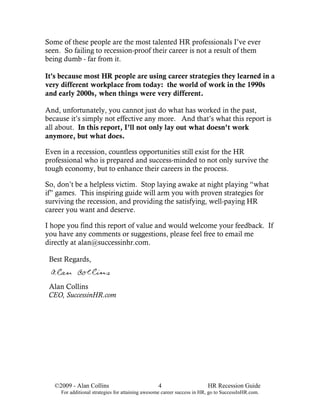 Some of these people are the most talented HR professionals I’ve ever
seen. So failing to recession-proof their career is not a result of them
being dumb - far from it.

It's because most HR people are using career strategies they learned in a
very different workplace from today: the world of work in the 1990s
and early 2000s, when things were very different.

And, unfortunately, you cannot just do what has worked in the past,
because it’s simply not effective any more. And that’s what this report is
all about. In this report, I’ll not only lay out what doesn’t work
anymore, but what does.

Even in a recession, countless opportunities still exist for the HR
professional who is prepared and success-minded to not only survive the
tough economy, but to enhance their careers in the process.

So, don’t be a helpless victim. Stop laying awake at night playing “what
if” games. This inspiring guide will arm you with proven strategies for
surviving the recession, and providing the satisfying, well-paying HR
career you want and deserve.

I hope you find this report of value and would welcome your feedback. If
you have any comments or suggestions, please feel free to email me
directly at alan@successinhr.com.

 Best Regards,


 Alan Collins
 CEO, SuccessinHR.com




   ©2009 - Alan Collins                           4                      HR Recession Guide
     For additional strategies for attaining awesome career success in HR, go to SuccessInHR.com.
 