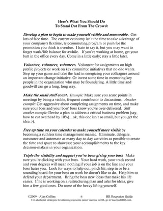 Here's What You Should Do
                          To Stand Out From The Crowd:

Develop a plan to begin to make yourself visible and memorable. Get
lots of face time. The current economy isn’t the time to take advantage of
your company's flextime, telecommuting program or push for the
promotion you think is overdue. I hate to say it, but you may want to
forget work/life balance for awhile. If you’re working at home, get your
butt in the office every day. Come in a little early; stay a little later.

Volunteer, volunteer, volunteer. Volunteer for assignments on high
profile projects or work on key committee initiatives that no one wants.
Step up your game and take the lead in energizing your colleagues around
an important change initiative. Or invest some time in mentoring key
people in the organization who may be floundering. A little time and
goodwill can go a long, long way.

Make the small stuff count. Example: Make sure you score points in
meetings by being a visible, frequent contributor to discussions. Another
example: Get aggressive about completing assignments on time, and make
sure your boss and your boss' boss know you've over-delivered. Still
another example: Devise a plan to address a critical business problem (say,
how to cut overhead by 10%)…ok, this one isn’t so small, but you get the
idea ;-).

Free up time on your calendar to make yourself more visible by
becoming a ruthless time management maniac. Eliminate, delegate,
outsource and automate as many day-to-day activities as possible to create
the time and space to showcase your accomplishments to the key
decision-makers in your organization.

Triple the visibility and support you’ve been giving your boss. Make
sure you’re clicking with your boss. Your hard work, your track record
and your degrees will mean nothing if your job is on the line and your
boss hates you. Look for ways to help out, pinch hit, step in or be a
sounding board for your boss on work he doesn’t like to do. Help him to
defend your department. Bring the boss new ideas that make his life
easier. If he is working on a restructuring plan and asks for ideas, give
him a few good ones. Do some of the heavy lifting yourself.

   ©2009 - Alan Collins                           6                      HR Recession Guide
     For additional strategies for attaining awesome career success in HR, go to SuccessInHR.com.
 