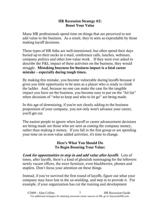 HR Recession Strategy #2:
                                 Boost Your Value

Many HR professionals spend time on things that are perceived to not
add value to the business. As a result, they’re seen as expendable by those
making layoff decisions.

These types of HR folks are well-intentioned, but often spend their days
buried up to their necks in e-mail, conference calls, lunches, webinars,
company politics and other low-value work. If they were ever asked to
describe the P&L impact of these activities on the business, they would
struggle. Mistaking busyness for business impact is a fatal career
mistake – especially during tough times.

By making this mistake, you become vulnerable during layoffs because it
gives you little opportunity to be seen as a player who is ready to climb
the ladder. And, because no one can make the case for the tangible
impact you have on the business, you become easy to put on the “hit list”
when decisions of “who to keep and who to let go” are being made.

In this age of downsizing, if you're not clearly adding to the business
proposition of your company, you not only won't advance your career,
you'll get cut.

The easiest people to ignore when layoff or career advancement decisions
are being made are those who are seen as costing the company money,
rather than making it money. If you fall in the first group or are spending
your time on in non-value added activities, it's time to change.

                            Here's What You Should Do
                           To Begin Boosting Your Value:

Look for opportunities to step in and add value after layoffs. Lots of
times, after layoffs, there’s a kind of ghoulish rummaging for the leftovers:
newly vacant offices, the nicer furniture, even blackberries, phones and
staplers. Don’t focus your attention on these things.

Instead, if you’ve survived the first round of layoffs, figure out what your
company may have lost in the ax-wielding, and step in to provide it. For
example, if your organization has cut the training and development

   ©2009 - Alan Collins                           7                      HR Recession Guide
     For additional strategies for attaining awesome career success in HR, go to SuccessInHR.com.
 