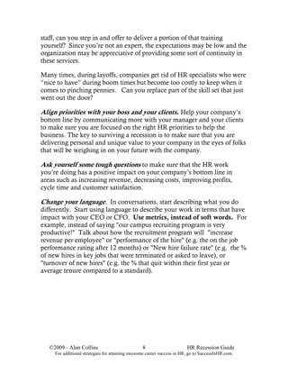 staff, can you step in and offer to deliver a portion of that training
yourself? Since you’re not an expert, the expectations may be low and the
organization may be appreciative of providing some sort of continuity in
these services.

Many times, during layoffs, companies get rid of HR specialists who were
“nice to have” during boom times but become too costly to keep when it
comes to pinching pennies. Can you replace part of the skill set that just
went out the door?

Align priorities with your boss and your clients. Help your company’s
bottom line by communicating more with your manager and your clients
to make sure you are focused on the right HR priorities to help the
business. The key to surviving a recession is to make sure that you are
delivering personal and unique value to your company in the eyes of folks
that will be weighing in on your future with the company.

Ask yourself some tough questions to make sure that the HR work
you’re doing has a positive impact on your company’s bottom line in
areas such as increasing revenue, decreasing costs, improving profits,
cycle time and customer satisfaction.

Change your language. In conversations, start describing what you do
differently. Start using language to describe your work in terms that have
impact with your CEO or CFO. Use metrics, instead of soft words. For
example, instead of saying "our campus recruiting program is very
productive!" Talk about how the recruitment program will "increase
revenue per employee" or "performance of the hire" (e.g. the on the job
performance rating after 12 months) or "New hire failure rate" (e.g. the %
of new hires in key jobs that were terminated or asked to leave), or
"turnover of new hires" (e.g. the % that quit within their first year or
average tenure compared to a standard).




   ©2009 - Alan Collins                           8                      HR Recession Guide
     For additional strategies for attaining awesome career success in HR, go to SuccessInHR.com.
 